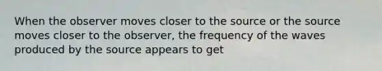 When the observer moves closer to the source or the source moves closer to the observer, the frequency of the waves produced by the source appears to get