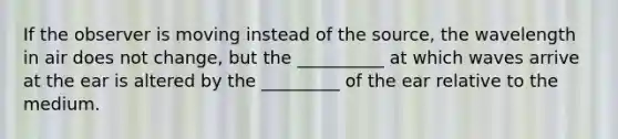 If the observer is moving instead of the source, the wavelength in air does not change, but the __________ at which waves arrive at the ear is altered by the _________ of the ear relative to the medium.