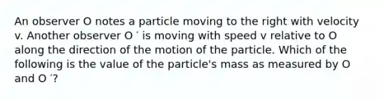 An observer O notes a particle moving to the right with velocity v. Another observer O ′ is moving with speed v relative to O along the direction of the motion of the particle. Which of the following is the value of the particle's mass as measured by O and O ′?