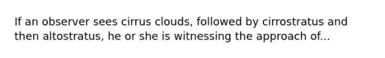 If an observer sees cirrus clouds, followed by cirrostratus and then altostratus, he or she is witnessing the approach of...