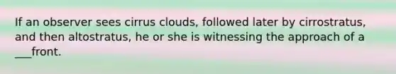 If an observer sees cirrus clouds, followed later by cirrostratus, and then altostratus, he or she is witnessing the approach of a ___front.