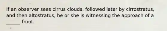 If an observer sees cirrus clouds, followed later by cirrostratus, and then altostratus, he or she is witnessing the approach of a ______ front.