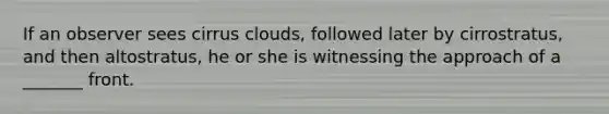 If an observer sees cirrus clouds, followed later by cirrostratus, and then altostratus, he or she is witnessing the approach of a _______ front.