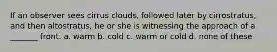 If an observer sees cirrus clouds, followed later by cirrostratus, and then altostratus, he or she is witnessing the approach of a _______ front. a. warm b. cold c. warm or cold d. none of these