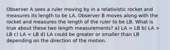 Observer A sees a ruler moving by in a relativistic rocket and measures its length to be LA. Observer B moves along with the rocket and measures the length of the ruler to be LB. What is true about these two length measurements? a) LA = LB b) LA > LB c) LA < LB d) LA could be greater or smaller than LB depending on the direction of the motion.