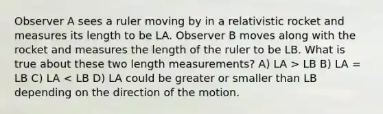 Observer A sees a ruler moving by in a relativistic rocket and measures its length to be LA. Observer B moves along with the rocket and measures the length of the ruler to be LB. What is true about these two length measurements? A) LA > LB B) LA = LB C) LA < LB D) LA could be greater or smaller than LB depending on the direction of the motion.