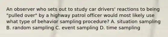 An observer who sets out to study car drivers' reactions to being "pulled over" by a highway patrol officer would most likely use what type of behavior sampling procedure? A. situation sampling B. random sampling C. event sampling D. time sampling