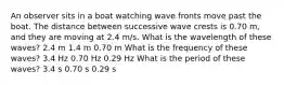 An observer sits in a boat watching wave fronts move past the boat. The distance between successive wave crests is 0.70 m, and they are moving at 2.4 m/s. What is the wavelength of these waves? 2.4 m 1.4 m 0.70 m What is the frequency of these waves? 3.4 Hz 0.70 Hz 0.29 Hz What is the period of these waves? 3.4 s 0.70 s 0.29 s