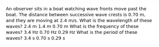 An observer sits in a boat watching wave fronts move past the boat. The distance between successive wave crests is 0.70 m, and they are moving at 2.4 m/s. What is the wavelength of these waves? 2.4 m 1.4 m 0.70 m What is the frequency of these waves? 3.4 Hz 0.70 Hz 0.29 Hz What is the period of these waves? 3.4 s 0.70 s 0.29 s