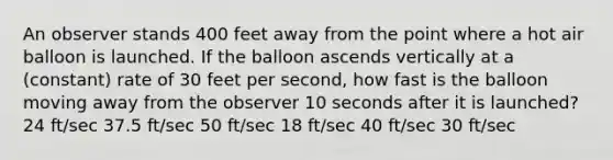 An observer stands 400 feet away from the point where a hot air balloon is launched. If the balloon ascends vertically at a (constant) rate of 30 feet per second, how fast is the balloon moving away from the observer 10 seconds after it is launched? 24 ft/sec 37.5 ft/sec 50 ft/sec 18 ft/sec 40 ft/sec 30 ft/sec