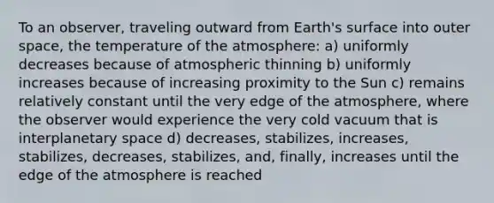 To an observer, traveling outward from Earth's surface into outer space, the temperature of the atmosphere: a) uniformly decreases because of atmospheric thinning b) uniformly increases because of increasing proximity to the Sun c) remains relatively constant until the very edge of the atmosphere, where the observer would experience the very cold vacuum that is interplanetary space d) decreases, stabilizes, increases, stabilizes, decreases, stabilizes, and, finally, increases until the edge of the atmosphere is reached