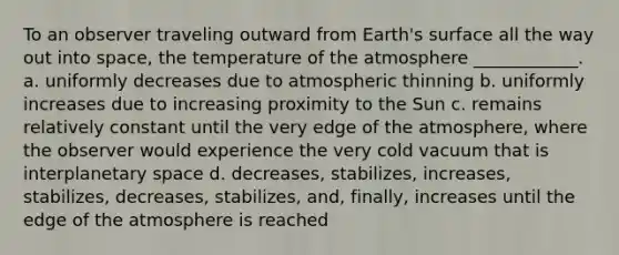 To an observer traveling outward from Earth's surface all the way out into space, the temperature of the atmosphere ____________. a. uniformly decreases due to atmospheric thinning b. uniformly increases due to increasing proximity to the Sun c. remains relatively constant until the very edge of the atmosphere, where the observer would experience the very cold vacuum that is interplanetary space d. decreases, stabilizes, increases, stabilizes, decreases, stabilizes, and, finally, increases until the edge of the atmosphere is reached