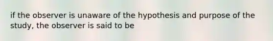 if the observer is unaware of the hypothesis and purpose of the study, the observer is said to be