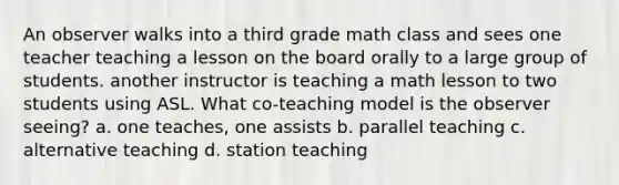 An observer walks into a third grade math class and sees one teacher teaching a lesson on the board orally to a large group of students. another instructor is teaching a math lesson to two students using ASL. What co-teaching model is the observer seeing? a. one teaches, one assists b. parallel teaching c. alternative teaching d. station teaching