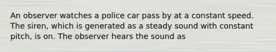 An observer watches a police car pass by at a constant speed. The siren, which is generated as a steady sound with constant pitch, is on. The observer hears the sound as