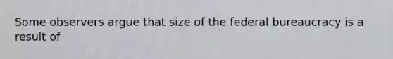 Some observers argue that size of the federal bureaucracy is a result of