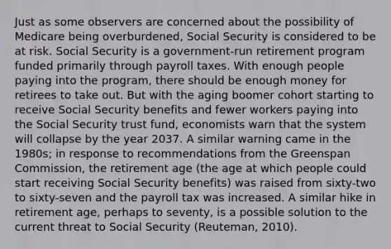 Just as some observers are concerned about the possibility of Medicare being overburdened, Social Security is considered to be at risk. Social Security is a government-run retirement program funded primarily through payroll taxes. With enough people paying into the program, there should be enough money for retirees to take out. But with the aging boomer cohort starting to receive Social Security benefits and fewer workers paying into the Social Security trust fund, economists warn that the system will collapse by the year 2037. A similar warning came in the 1980s; in response to recommendations from the Greenspan Commission, the retirement age (the age at which people could start receiving Social Security benefits) was raised from sixty-two to sixty-seven and the payroll tax was increased. A similar hike in retirement age, perhaps to seventy, is a possible solution to the current threat to Social Security (Reuteman, 2010).