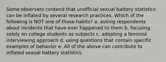 Some observers contend that unofficial sexual battery statistics can be inflated by several research practices. Which of the following is NOT one of those habits? a. asking respondents about incidents that have ever happened to them b. focusing solely on college students as subjects c. adopting a feminist interviewing approach d. using questions that contain specific examples of behavior e. All of the above can contribute to inflated sexual battery statistics.