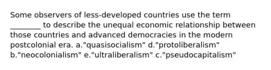 Some observers of less-developed countries use the term ________ to describe the unequal economic relationship between those countries and advanced democracies in the modern postcolonial era. a."quasisocialism" d."protoliberalism" b."neocolonialism" e."ultraliberalism" c."pseudocapitalism"