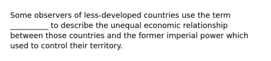 Some observers of less-developed countries use the term __________ to describe the unequal economic relationship between those countries and the former imperial power which used to control their territory.