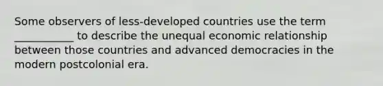 Some observers of less-developed countries use the term ___________ to describe the unequal economic relationship between those countries and advanced democracies in the modern postcolonial era.