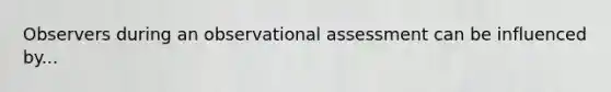 Observers during an observational assessment can be influenced by...