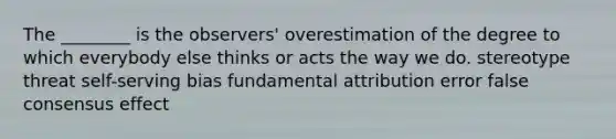 The ________ is the observers' overestimation of the degree to which everybody else thinks or acts the way we do. stereotype threat self-serving bias fundamental attribution error false consensus effect