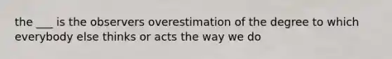 the ___ is the observers overestimation of the degree to which everybody else thinks or acts the way we do