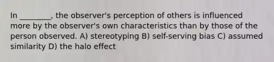 In ________, the observer's perception of others is influenced more by the observer's own characteristics than by those of the person observed. A) stereotyping B) self-serving bias C) assumed similarity D) the halo effect