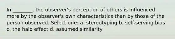 In ________, the observer's perception of others is influenced more by the observer's own characteristics than by those of the person observed. Select one: a. stereotyping b. self-serving bias c. the halo effect d. assumed similarity