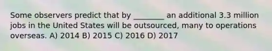 Some observers predict that by ________ an additional 3.3 million jobs in the United States will be outsourced, many to operations overseas. A) 2014 B) 2015 C) 2016 D) 2017