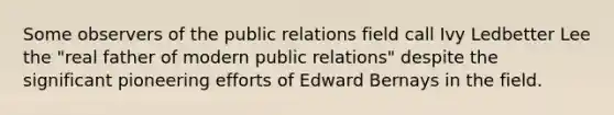 Some observers of the public relations field call Ivy Ledbetter Lee the "real father of modern public relations" despite the significant pioneering efforts of Edward Bernays in the field.