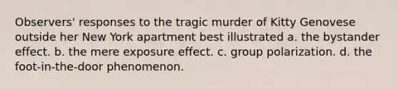 Observers' responses to the tragic murder of Kitty Genovese outside her New York apartment best illustrated a. the bystander effect. b. the mere exposure effect. c. group polarization. d. the foot-in-the-door phenomenon.