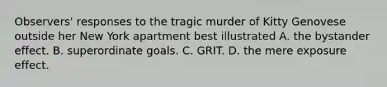 Observers' responses to the tragic murder of Kitty Genovese outside her New York apartment best illustrated A. the bystander effect. B. superordinate goals. C. GRIT. D. the mere exposure effect.