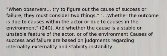 "When observers... try to figure out the cause of success or failure, they must consider two things." "...Whether the outcome is due to causes within the actor or due to causes in the environment" (240). And whether the cause is a stable or unstable feature of the actor, or of the environment Causes of success and failure are based on judgments regarding internality-externality and stability-instability