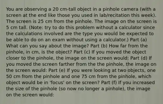 You are observing a 20 cm-tall object in a pinhole camera (with a screen at the end like those you used in lab/recitation this week). The screen is 25 cm from the pinhole. The image on the screen is 5 cm tall. (Note: try to do this problem without a calculator since the calculations involved are the type you would be expected to be able to do on an exam without using a calculator.) Part (a) What can you say about the image? Part (b) How far from the pinhole, in cm, is the object? Part (c) If you moved the object closer to the pinhole, the image on the screen would: Part (d) If you moved the screen farther from the the pinhole, the image on the screen would: Part (e) If you were looking at two objects, one 50 cm from the pinhole and one 75 cm from the pinhole, which object would be in 'focus' on the screen? Part (f) If you increased the size of the pinhole (so now no longer a pinhole), the image on the screen would: