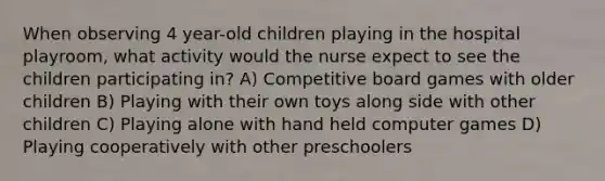 When observing 4 year-old children playing in the hospital playroom, what activity would the nurse expect to see the children participating in? A) Competitive board games with older children B) Playing with their own toys along side with other children C) Playing alone with hand held computer games D) Playing cooperatively with other preschoolers