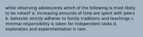 while observing adolescents which of the following is most likely to be noted? a. increasing amounts of time are spent with peers b. behavior strictly adheres to family traditions and teachings c. minimal responsibility is taken for independent tasks d. exploration and experimentation is rare.