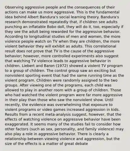 Observing aggressive people and the consequences of their actions can make us more aggressive. This is the fundamental idea behind Albert Bandura's social learning theory. Bandura's research demonstrated repeatedly that, if children see adults punching an inflatable Bobo doll, they will do it, too, especially if they see the adult being rewarded for the aggressive behavior. According to longitudinal studies of men and women, the more violence people watch on TV when they are children, the more violent behavior they will exhibit as adults. This correlational result does not prove that TV is the cause of the aggressive behavior; however, more controlled experiments also suggest that watching TV violence leads to aggressive behavior in children. Liebert and Baron (1972) showed a violent TV program to a group of children. The control group saw an exciting but nonviolent sporting event that had the same running time as the violent program. Children were randomly assigned to the two groups. After viewing one of the programs, each child was allowed to play in another room with a group of children. Those who had watched the violent program were far more aggressive in their play than those who saw the nonviolent show. Until recently, the evidence was overwhelming that exposure to violent programs or video games increased aggression in kids. Results from a recent meta-analysis suggest, however, that the effects of watching violence on aggressive behavior have been exaggerated. It seems many of the studies fail to consider how other factors (such as sex, personality, and family violence) may also play a role in aggressive behavior. There is clearly a relationship between viewing violence and aggression, but the size of the effects is a matter of great debate