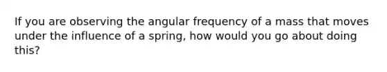 If you are observing the angular frequency of a mass that moves under the influence of a spring, how would you go about doing this?