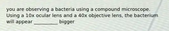 you are observing a bacteria using a compound microscope. Using a 10x ocular lens and a 40x objective lens, the bacterium will appear __________ bigger