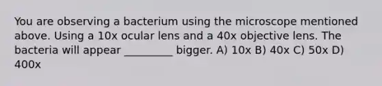 You are observing a bacterium using the microscope mentioned above. Using a 10x ocular lens and a 40x objective lens. The bacteria will appear _________ bigger. A) 10x B) 40x C) 50x D) 400x