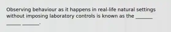 Observing behaviour as it happens in real-life natural settings without imposing laboratory controls is known as the _______ ______ _______.