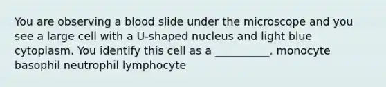 You are observing a blood slide under the microscope and you see a large cell with a U-shaped nucleus and light blue cytoplasm. You identify this cell as a __________. monocyte basophil neutrophil lymphocyte