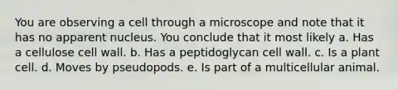 You are observing a cell through a microscope and note that it has no apparent nucleus. You conclude that it most likely a. Has a cellulose cell wall. b. Has a peptidoglycan cell wall. c. Is a plant cell. d. Moves by pseudopods. e. Is part of a multicellular animal.