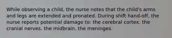 While observing a child, the nurse notes that the child's arms and legs are extended and pronated. During shift hand-off, the nurse reports potential damage to: the cerebral cortex. the cranial nerves. the midbrain. the meninges.