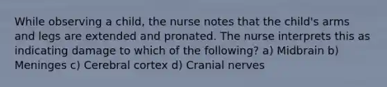 While observing a child, the nurse notes that the child's arms and legs are extended and pronated. The nurse interprets this as indicating damage to which of the following? a) Midbrain b) Meninges c) Cerebral cortex d) Cranial nerves