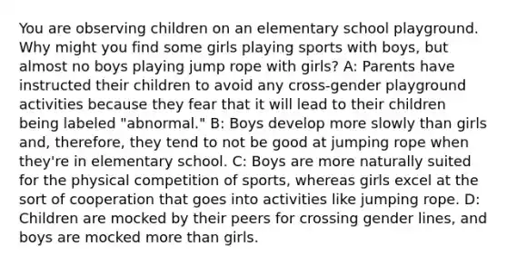 You are observing children on an elementary school playground. Why might you find some girls playing sports with boys, but almost no boys playing jump rope with girls? A: Parents have instructed their children to avoid any cross-gender playground activities because they fear that it will lead to their children being labeled "abnormal." B: Boys develop more slowly than girls and, therefore, they tend to not be good at jumping rope when they're in elementary school. C: Boys are more naturally suited for the physical competition of sports, whereas girls excel at the sort of cooperation that goes into activities like jumping rope. D: Children are mocked by their peers for crossing gender lines, and boys are mocked more than girls.