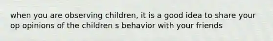 when you are observing children, it is a good idea to share your op opinions of the children s behavior with your friends