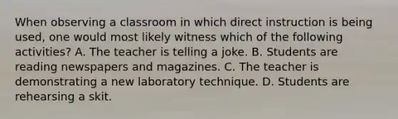 When observing a classroom in which direct instruction is being used, one would most likely witness which of the following activities? A. The teacher is telling a joke. B. Students are reading newspapers and magazines. C. The teacher is demonstrating a new laboratory technique. D. Students are rehearsing a skit.